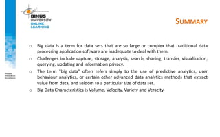 SUMMARY
o Big data is a term for data sets that are so large or complex that traditional data
processing application software are inadequate to deal with them.
o Challenges include capture, storage, analysis, search, sharing, transfer, visualization,
querying, updating and information privacy.
o The term "big data" often refers simply to the use of predictive analytics, user
behaviour analytics, or certain other advanced data analytics methods that extract
value from data, and seldom to a particular size of data set.
o Big Data Characteristics is Volume, Velocity, Variety and Veracity
 