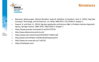 REFERENCES
o Balusamy. Balamurugan, Abirami.Nandhini, Kadry.R, Seifedine, & Gandomi. Amir H. (2021). Big Data
Concepts, Technology, and Architecture. 1st. Wiley. ISBN 978-1-119-70182-8. Chapter 1
o Sawant, N. and Shah, H., (2013). Big data application architecture Q&A. A Problem-Solution Approach.
Apress, Springer Science. ISBN: 978-1-4302-6292-3. Chapter 1
o https://www.youtube.com/watch?v=aC2CmTTZTVU
o http://www.datasciencecentral.com/
o https://www.irjet.net/archives/V4/i9/IRJET-V4I957.pdf
o http://www.martinhilbert.net/WorldInfoCapacity.html
o http://www.cse.unsw.edu.au/~cs9313/
o https://intellipaat.com/
 
