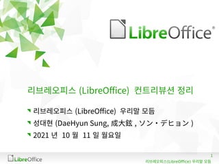 1
(LibreOffice)
리브레오피스 우리말 모듬
리브레오피스 (LibreOffice) 컨트리뷰션 정리
리브레오피스 (LibreOffice) 우리말 모듬
성대현 (DaeHyun Sung, 成大鉉 , ソン・デヒョン )
2021 년 10 월 11 일 월요일
 