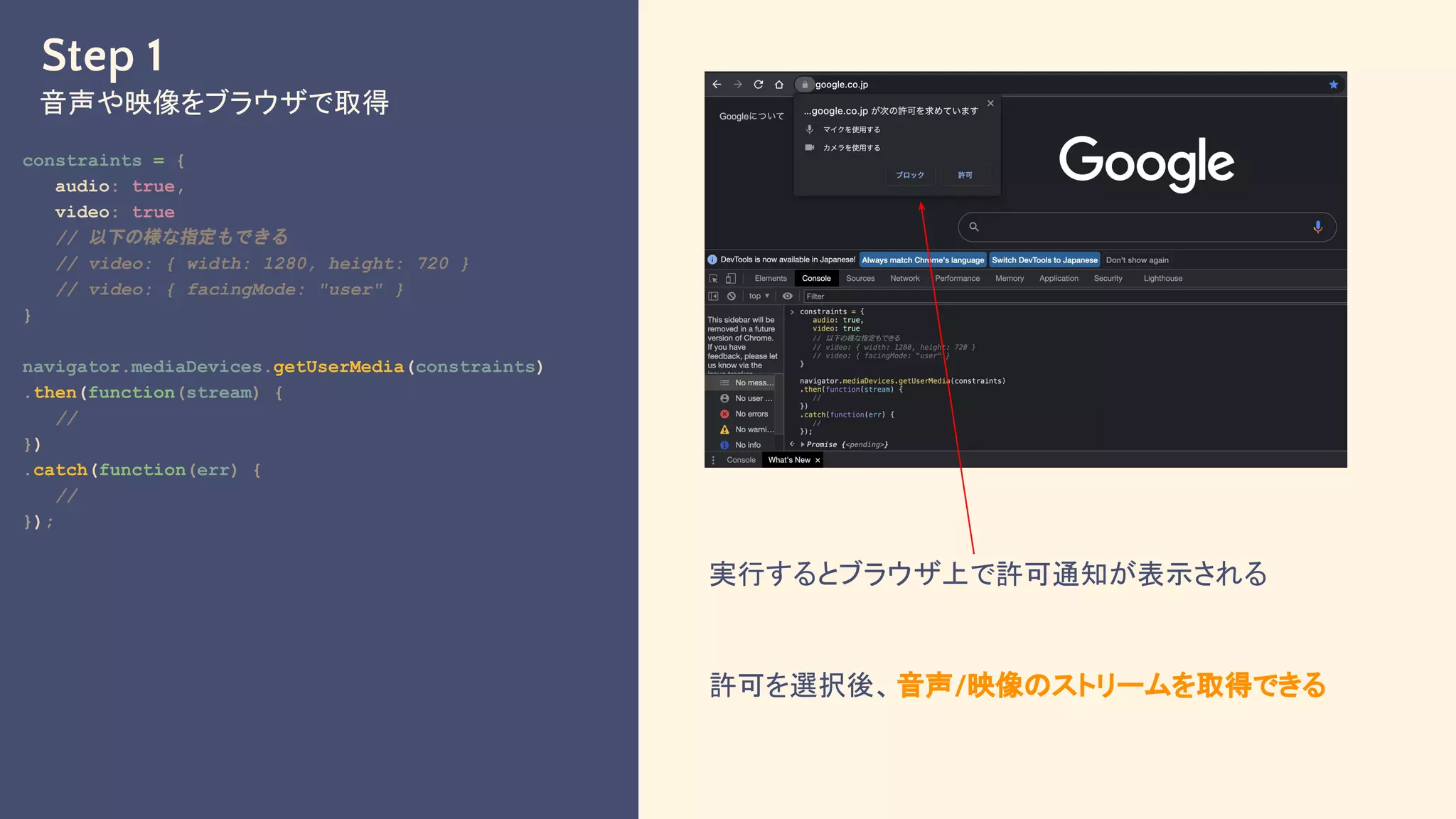 Step 1
音声や映像をブラウザで取得
constraints = {
audio: true,
video: true
// 以下の様な指定もできる
// video: { width: 1280, height: 720 }
// video: { facingMode: "user" }
}
navigator.mediaDevices.getUserMedia(constraints)
.then(function(stream) {
//
})
.catch(function(err) {
//
});
実行するとブラウザ上で許可通知が表示される
許可を選択後、音声/映像のストリームを取得できる
 