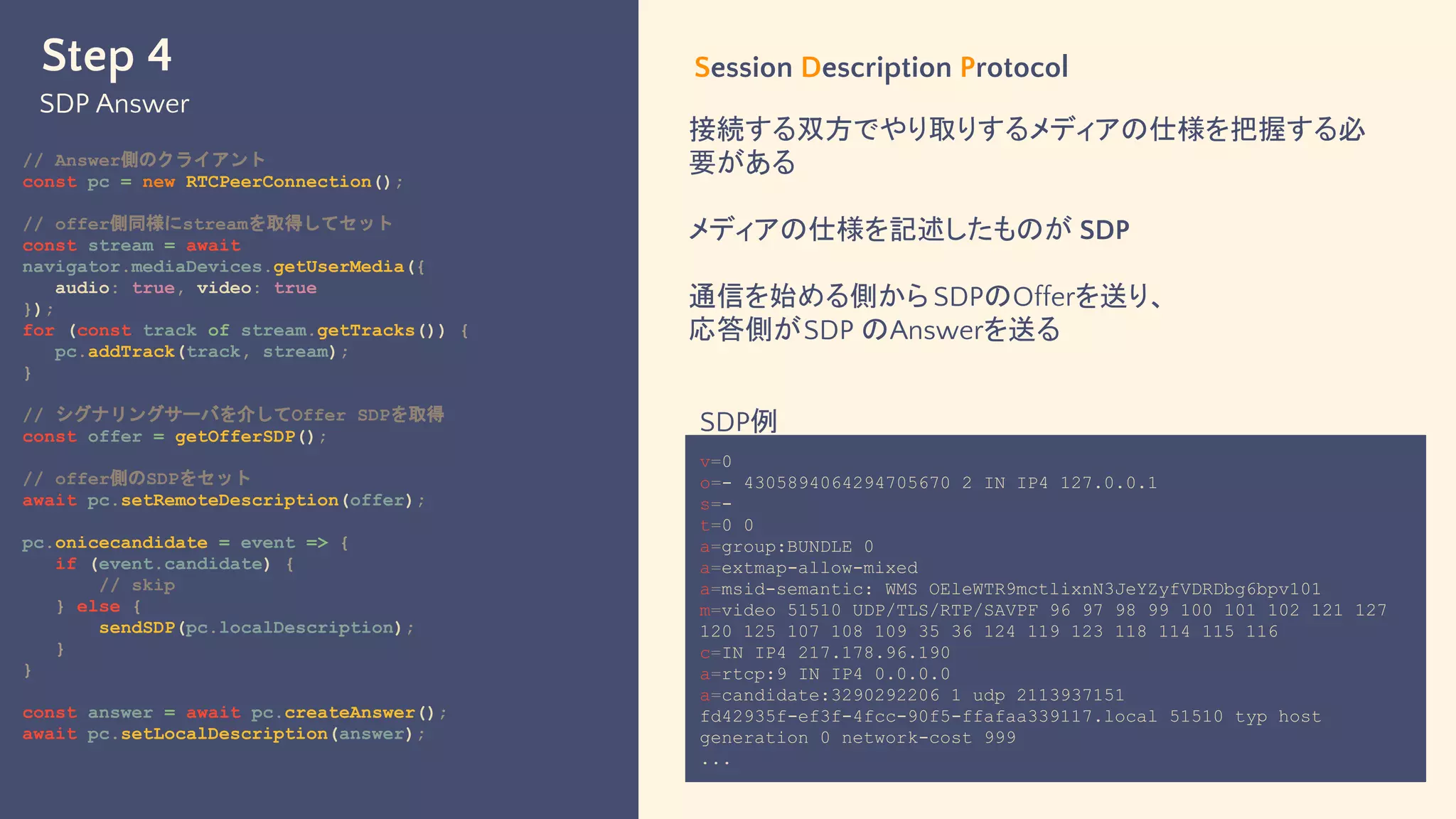 Step 4
SDP Answer
// Answer側のクライアント
const pc = new RTCPeerConnection();
// offer側同様にstreamを取得してセット
const stream = await
navigator.mediaDevices.getUserMedia({
audio: true, video: true
});
for (const track of stream.getTracks()) {
pc.addTrack(track, stream);
}
// シグナリングサーバを介してOffer SDPを取得
const offer = getOfferSDP();
// offer側のSDPをセット
await pc.setRemoteDescription(offer);
pc.onicecandidate = event => {
if (event.candidate) {
// skip
} else {
sendSDP(pc.localDescription);
}
}
const answer = await pc.createAnswer();
await pc.setLocalDescription(answer);
Session Description Protocol
接続する双方でやり取りするメディアの仕様を把握する必
要がある
メディアの仕様を記述したものが SDP
通信を始める側から SDPのOfferを送り、
応答側がSDP のAnswerを送る
v=0
o=- 4305894064294705670 2 IN IP4 127.0.0.1
s=-
t=0 0
a=group:BUNDLE 0
a=extmap-allow-mixed
a=msid-semantic: WMS OEleWTR9mctlixnN3JeYZyfVDRDbg6bpv101
m=video 51510 UDP/TLS/RTP/SAVPF 96 97 98 99 100 101 102 121 127
120 125 107 108 109 35 36 124 119 123 118 114 115 116
c=IN IP4 217.178.96.190
a=rtcp:9 IN IP4 0.0.0.0
a=candidate:3290292206 1 udp 2113937151
fd42935f-ef3f-4fcc-90f5-ffafaa339117.local 51510 typ host
generation 0 network-cost 999
...
SDP例
 