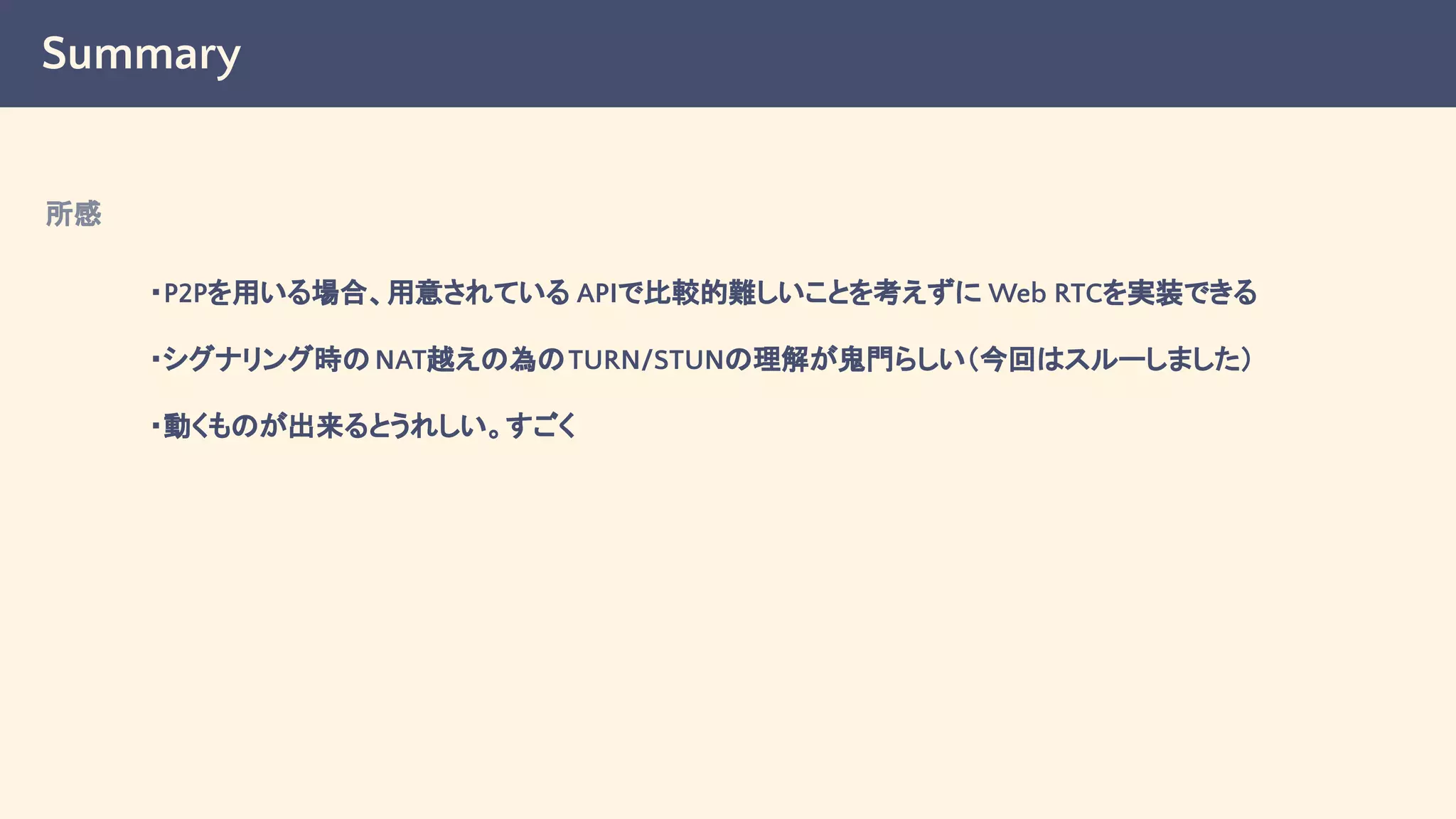 Summary
・P2Pを用いる場合、用意されている APIで比較的難しいことを考えずに Web RTCを実装できる
・シグナリング時のNAT越えの為のTURN/STUNの理解が鬼門らしい（今回はスルーしました）
・動くものが出来るとうれしい。すごく
所感
 