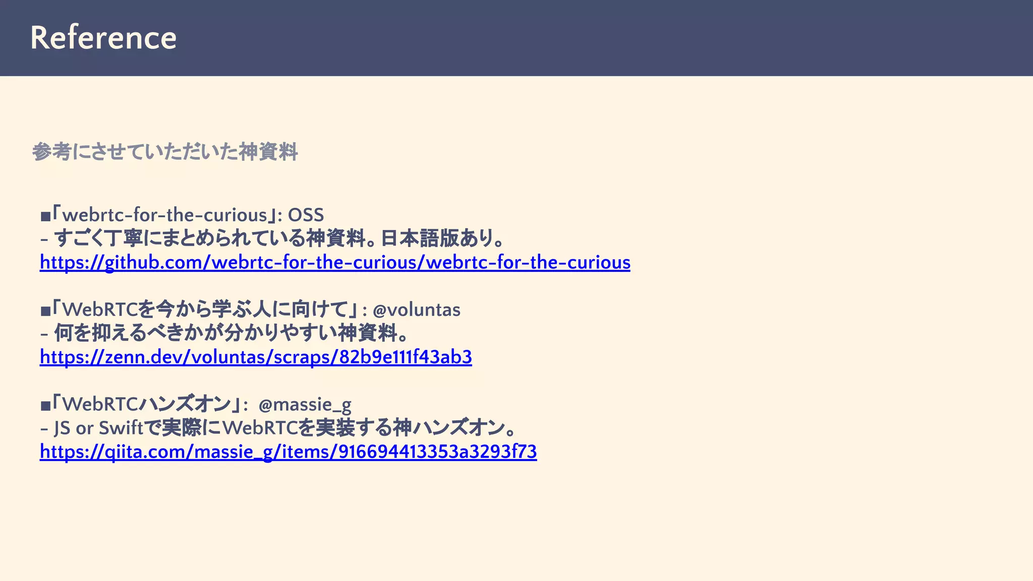 Reference
■「webrtc-for-the-curious」: OSS
- すごく丁寧にまとめられている神資料。日本語版あり。
https://github.com/webrtc-for-the-curious/webrtc-for-the-curious
■「WebRTCを今から学ぶ人に向けて」 : @voluntas
- 何を抑えるべきかが分かりやすい神資料。
https://zenn.dev/voluntas/scraps/82b9e111f43ab3
■「WebRTCハンズオン」: @massie_g
- JS or Swiftで実際にWebRTCを実装する神ハンズオン。
https://qiita.com/massie_g/items/916694413353a3293f73
参考にさせていただいた神資料
 