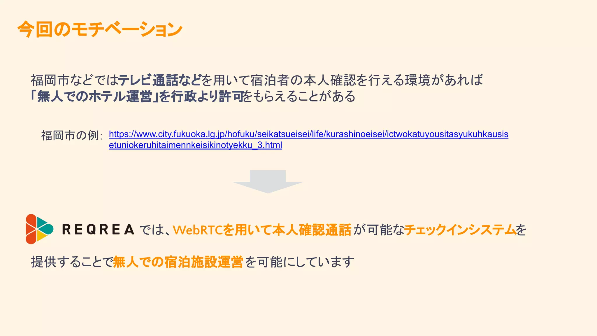 今回のモチベーション
では、WebRTCを用いて本人確認通話が可能なチェックインシステムを
福岡市などではテレビ通話などを用いて宿泊者の本人確認を行える環境があれば
「無人でのホテル運営」を行政より許可
をもらえることがある
https://www.city.fukuoka.lg.jp/hofuku/seikatsueisei/life/kurashinoeisei/ictwokatuyousitasyukuhkausis
etuniokeruhitaimennkeisikinotyekku_3.html
福岡市の例:
提供することで無人での宿泊施設運営を可能にしています
 