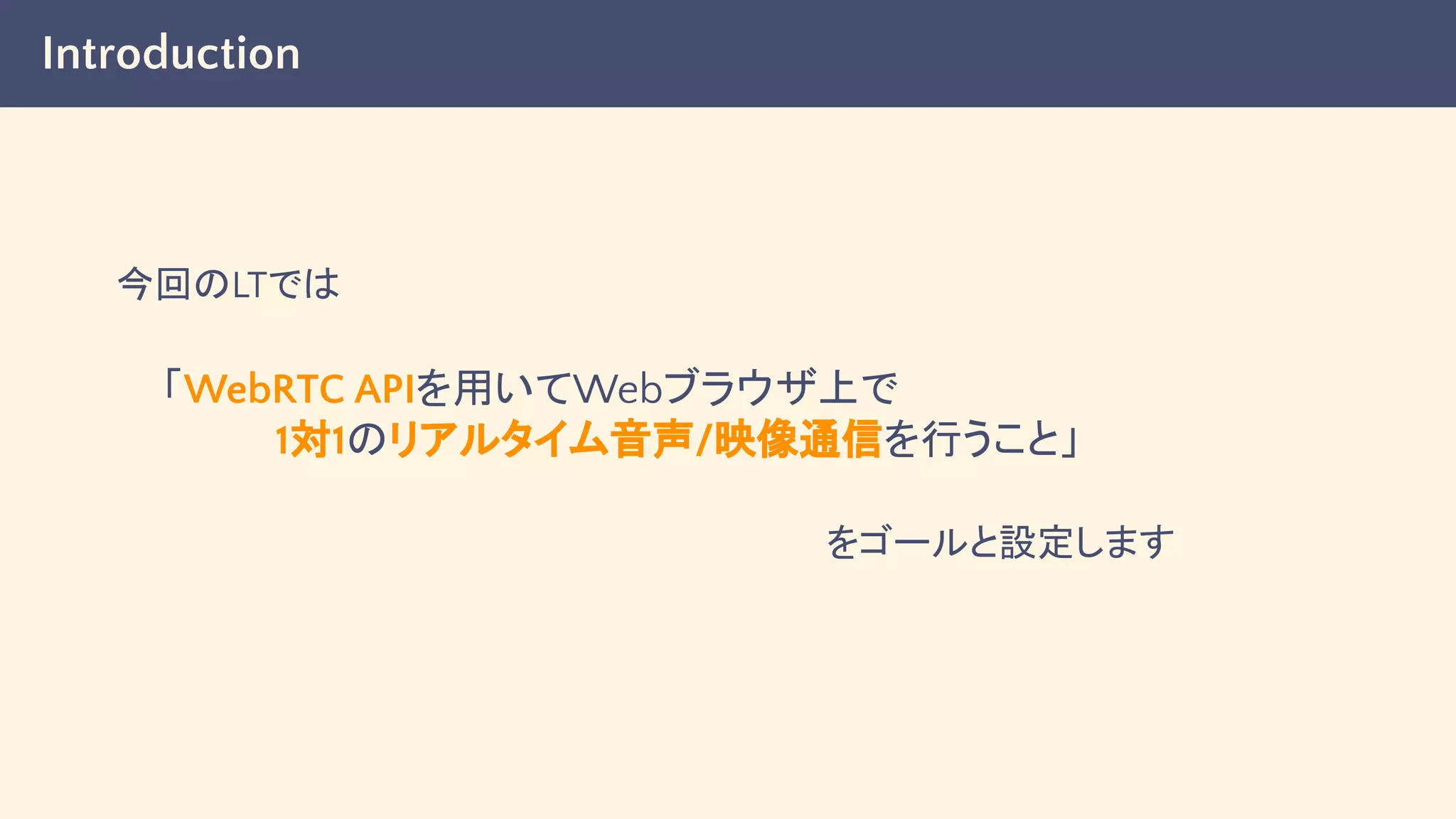 Introduction
今回のLTでは
「WebRTC APIを用いてWebブラウザ上で
　　　　1対1のリアルタイム音声/映像通信を行うこと」
をゴールと設定します
 