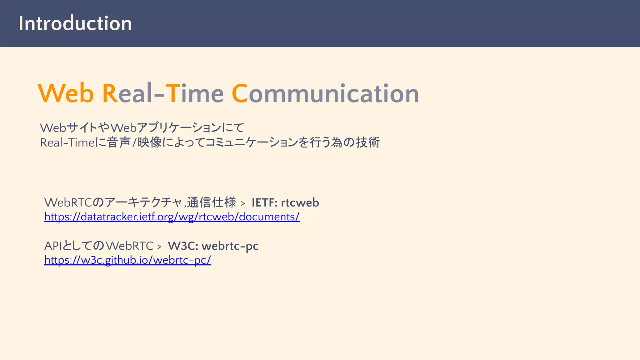 Introduction
Web Real-Time Communication
WebサイトやWebアプリケーションにて
Real-Timeに音声/映像によってコミュニケーションを行う為の技術
WebRTCのアーキテクチャ,通信仕様 > IETF: rtcweb
https://datatracker.ietf.org/wg/rtcweb/documents/
APIとしてのWebRTC > W3C: webrtc-pc
https://w3c.github.io/webrtc-pc/
 