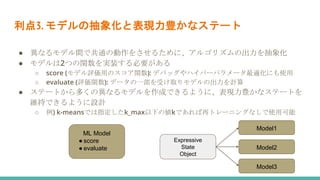 利点3. モデルの抽象化と表現力豊かなステート
● 異なるモデル間で共通の動作をさせるために、アルゴリズムの出力を抽象化
● モデルは2つの関数を実装する必要がある
○ score (モデル評価用のスコア関数): デバッグやハイパーパラメータ最適化にも使用
○ evaluate (評価関数): データの一部を受け取りモデルの出力を計算
● ステートから多くの異なるモデルを作成できるように、表現力豊かなステートを
維持できるように設計
○ 例) k-meansでは指定したk_max以下の値kであれば再トレーニングなしで使用可能
ML Model
● score
● evaluate
Expressive
State
Object
Model1
Model2
Model3
 