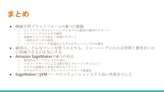 まとめ
● 機械学習プラットフォームの5つの課題
○ インクリメンタルトレーニングとモデルの鮮度の維持のサポート
○ トレーニングコストの予測性
○ 柔軟性とジョブの停止・再開のサポート
○ 一時的なデータの使用
○ ハイパーパラメータ最適化とモデルのチューニングの自動化
● 顧客は、どんなマシンを使うかよりも、トレーニングにかかる時間と費用をいか
に削減できるかを気にする
● Amazon SageMakerの4つの利点
○ 現代的なハードウェアでの実行
○ パラメータサーバによる分散学習とステートマネジメント
○ モデルの抽象化と表現力豊かなステート
○ モデルのチューニングとハイパーパラメータ最適化
● SageMakerはJVMベースのソリューションよりも高い性能を示した
 