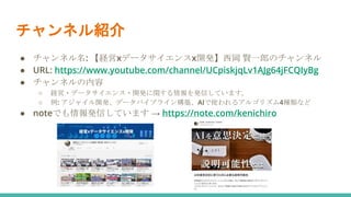 チャンネル紹介
● チャンネル名: 【経営xデータサイエンスx開発】西岡 賢一郎のチャンネル
● URL: https://www.youtube.com/channel/UCpiskjqLv1AJg64jFCQIyBg
● チャンネルの内容
○ 経営・データサイエンス・開発に関する情報を発信しています。
○ 例: アジャイル開発、データパイプライン構築、AIで使われるアルゴリズム4種類など
● noteでも情報発信しています → https://note.com/kenichiro
 