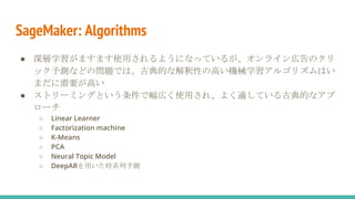 SageMaker: Algorithms
● 深層学習がますます使用されるようになっているが、オンライン広告のクリ
ック予測などの問題では、古典的な解釈性の高い機械学習アルゴリズムはい
まだに需要が高い
● ストリーミングという条件で幅広く使用され、よく適している古典的なアプ
ローチ
○ Linear Learner
○ Factorization machine
○ K-Means
○ PCA
○ Neural Topic Model
○ DeepARを用いた時系列予測
 