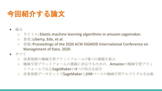今回紹介する論文
● 論文
○ タイトル: Elastic machine learning algorithms in amazon sagemaker.
○ 著者: Liberty, Edo, et al.
○ 投稿: Proceedings of the 2020 ACM SIGMOD International Conference on
Management of Data. 2020.
● サマリ
○ 産業規模の機械学習プラットフォームの5つの課題を提示
○ 機械学習プラットフォームの課題に対応するための、Amazonの機械学習プラッ
トフォームであるSageMakerの4つの利点を紹介
○ 産業規模データセットでSageMakerとJVMベースの機械学習アルゴリズムを比較
 
