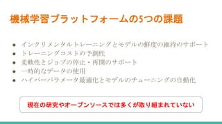 機械学習プラットフォームの5つの課題
● インクリメンタルトレーニングとモデルの鮮度の維持のサポート
● トレーニングコストの予測性
● 柔軟性とジョブの停止・再開のサポート
● 一時的なデータの使用
● ハイパーパラメータ最適化とモデルのチューニングの自動化
現在の研究やオープンソースでは多くが取り組まれていない
 