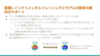 課題1. インクリメンタルトレーニングとモデルの鮮度の維
持のサポート
● データは継続的に生成され続け、静的に変化しないデータセットは稀
● トレーニングコストと精度のトレードオフが発生
○ データの大部分を使ってトレーニングを行うと、正確なモデルが得られるが、コ
ストと時間が非常にかかる
○ 一方、データを少しずつ更新しながらトレーニングを行うと、コストは低いが、
正確な結果が得られない可能性がある
● 産業用機械学習プラットフォームでは、定期的にコストをかけずに既存のモデルの更
新と段階的なモデルトレーニングのサポートが必要
Old New
常に変化し続ける
毎回新しいデータを含めて
学習し直すのは大変
 