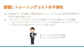 課題2. トレーニングコストの予測性
● 大容量のデータの場合、顧客は事前にトレーニングにかかる時間や費用の大
まかな予測が必要となる
● 一方、スケーラブルなシステムでは事前にコストを見積もることが困難
○ 多くのシステムではインクリメントラーニングの定期実行がサポートされていない
○ 高次元モデルで想定外のパフォーマンスの低下が発生
●トレーニングにかかる時間
●トレーニングにかかる費用
 