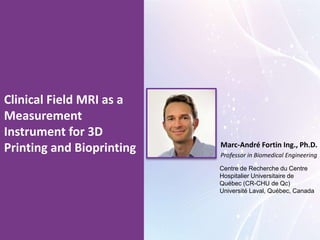 Clinical Field MRI as a
Measurement
Instrument for 3D
Printing and Bioprinting Marc-André Fortin Ing., Ph.D.
Professor in Biomedical Engineering
Centre de Recherche du Centre
Hospitalier Universitaire de
Québec (CR-CHU de Qc)
Université Laval, Québec, Canada
 