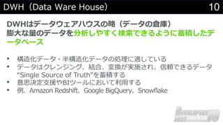 10
DWH（Data Ware House）
DWHはデータウェアハウスの略（データの倉庫）
膨⼤な量のデータを分析しやすく検索できるように蓄積したデ
ータベース
• 構造化データ・半構造化データの処理に適している
• データはクレンジング、結合、変換が実施され、信頼できるデータ
“Single Source of Truth”を蓄積する
• 意思決定⽀援やBIツールにおいて利⽤する
• 例．Amazon Redshift、Google BigQuery、Snowﬂake
 