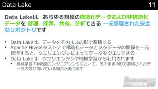11
Data Lake
Data Lakeは、あらゆる規模の構造化データおよび⾮構造化
データを 管理、探索、共有、分析できる ⼀元管理された安全
なリポジトリです
• Data Lakeは、データをそのままの形で蓄積する
• Apache Hiveメタストアで構造化データとメタデータの関係を⼀元
管理すると、クエリエンジンによってデータをクエリできる
• Data Lakeは、クエリエンジンや機械学習から利⽤されます
• 機械学習の特徴量エンジニアリングにおいて、そのままの形で蓄積されたデ
ータの⽅が向いている場合があります
 