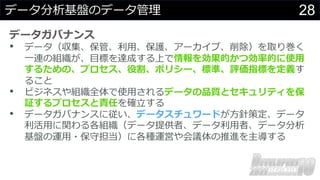 28
データ分析基盤のデータ管理
データガバナンス
• データ（収集、保管、利⽤、保護、アーカイブ、削除）を取り巻く
⼀連の組織が、⽬標を達成する上で情報を効果的かつ効率的に使⽤
するための、プロセス、役割、ポリシー、標準、評価指標を定義す
ること
• ビジネスや組織全体で使⽤されるデータの品質とセキュリティを保
証するプロセスと責任を確⽴する
• データガバナンスに従い、データスチュワードが⽅針策定、データ
利活⽤に関わる各組織（データ提供者、データ利⽤者、データ分析
基盤の運⽤・保守担当）に各種運営や会議体の推進を主導する
 