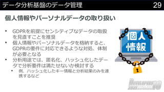 29
データ分析基盤のデータ管理
個⼈情報やパーソナルデータの取り扱い
• GDPRを前提にセンシティブなデータの取扱
を⾒直すことを推奨
• 個⼈情報やパーソナルデータを格納すると、
GDPRの要件に対応できるような対処、体制
が必要となる
• 分析⽤途では、匿名化、ハッシュ化したデー
タで分析要件は満たせないか検討する
• 例．ハッシュ化したキー情報と分析結果のみを連
携するなど
 