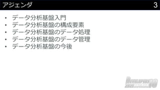 3
アジェンダ
• データ分析基盤⼊⾨
• データ分析基盤の構成要素
• データ分析基盤のデータ処理
• データ分析基盤のデータ管理
• データ分析基盤の今後
 