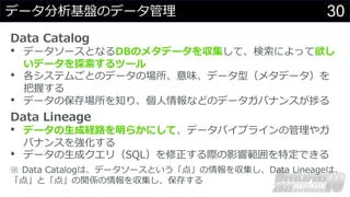 30
データ分析基盤のデータ管理
Data Catalog
• データソースとなるDBのメタデータを収集して、検索によって欲し
いデータを探索するツール
• 各システムごとのデータの場所、意味、データ型（メタデータ）を
把握する
• データの保存場所を知り、個⼈情報などのデータガバナンスが捗る
Data Lineage
• データの⽣成経路を明らかにして、データパイプラインの管理やガ
バナンスを強化する
• データの⽣成クエリ（SQL）を修正する際の影響範囲を特定できる
※ Data Catalogは、データソースという「点」の情報を収集し、Data Lineageは、
「点」と「点」の関係の情報を収集し、保存する
 