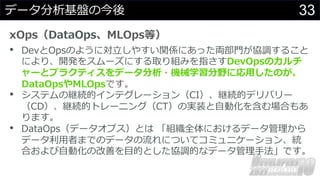 33
データ分析基盤の今後
xOps（DataOps、MLOps等）
• DevとOpsのように対⽴しやすい関係にあった両部⾨が協調すること
により、開発をスムーズにする取り組みを指さすDevOpsのカルチ
ャーとプラクティスをデータ分析・機械学習分野に応⽤したのが、
DataOpsやMLOpsです。
• システムの継続的インテグレーション（CI）、継続的デリバリー
（CD）、継続的トレーニング（CT）の実装と⾃動化を含む場合もあ
ります。
• DataOps（データオプス）とは 「組織全体におけるデータ管理から
データ利⽤者までのデータの流れについてコミュニケーション、統
合および⾃動化の改善を⽬的とした協調的なデータ管理⼿法」です。
 