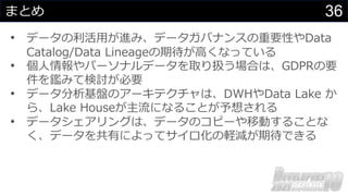 36
まとめ
• データの利活⽤が進み、データガバナンスの重要性やData
Catalog/Data Lineageの期待が⾼くなっている
• 個⼈情報やパーソナルデータを取り扱う場合は、GDPRの要
件を鑑みて検討が必要
• データ分析基盤のアーキテクチャは、DWHやData Lake か
ら、Lake Houseが主流になることが予想される
• データシェアリングは、データのコピーや移動することな
く、データを共有によってサイロ化の軽減が期待できる
 