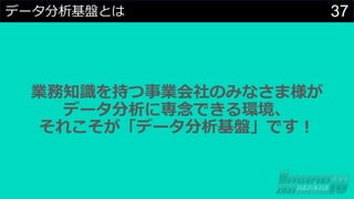 37
データ分析基盤とは
業務知識を持つ事業会社のみなさま様が
データ分析に専念できる環境、
それこそが「データ分析基盤」です︕
 