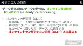 8
分析クエリの特性
データ分析基盤のデータの特性は、オンライン分析処理
（OLAP:OnLine Analytics Processing）
• オンライン分析処理（OLAP）
• ⼤量のレコード中の少数の列だけを読み出しが多い
• 要約統計 (レコード数、合計、平均など)を計算した結果
をユーザーに返したり、テーブルに保存する
• オンライントランザクション処理（OLTP）とは異なる
 
