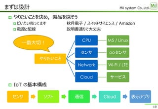 Mii system Co.,Ltd.
 やりたいことを決め，製品を探そう
 だいたい売ってます 秋月電子 / スイッチサイエンス / Amazon
 電源と配線 説明書通りで大丈夫
 IoT の基本構成
まずは設計
19
やりたいこと
CPU M5 / Linux
センサ ooセンサ
Network Wi-Fi / LTE
Cloud サービス
一番大切！
センサ ソフト 通信 Cloud 表示アプリ
 
