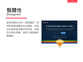 10
整體性
(Emergence)
當我們要去分辨一個物體時，我
們的眼睛試圖去找出輪廓，然後
去比較對過去腦中的記憶，快速
的分辨出物體，這就人類視覺的
整體性。
 