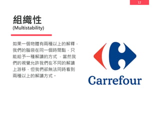 12
組織性
(Multistability)
如果一個物體有兩種以上的解釋，
我們的腦袋在同一個時間點，只
能給予一種解讀的方式 ，當然我
們的視覺允許我們在不同的解讀
上游移，但我們卻無法同時看到
兩種以上的解讀方式。
 