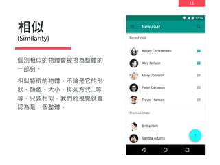 15
相似
(Similarity)
個別相似的物體會被視為整體的
一部份。
相似特徵的物體，不論是它的形
狀、顏色、大小、排列方式…等
等，只要相似，我們的視覺就會
認為是一個整體。
 