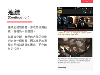 17
連續
(Continuation)
連續的個別物體，形成的視覺動
線，會視為一個整體。
就算被中斷，我們的大腦仍然會
判定為一個整體，因為我們的視
覺容易感知連續的形式，而非離
散的片段。
 