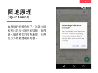 20
圖地原理
(Figure-Ground)
在整體的視覺條件下，某個物體
相較於其他物體來的明顯，我們
會大腦會將它判定為主體，而將
他以外的物體視為背景。
 