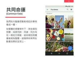 21
共同命運
(Common Fate)
我們的大腦會把動態相近的事物
看成一體。
在整體的視覺條件下，某些個別
物體，或是同時、同速、同方向
往一個地方移動，這些個別物體
會被視為整體。這個原則常用在
動畫效果的呈現上。
 