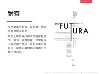 34
對齊
光是簡單的對齊，就能讓一個版
面變得簡潔有力。
版面上每筆資訊都不是隨意擺放
的，當有一條對齊線，你會發現
不管文字怎麼放，看起來都很有
系統。每個元素間都似有隱形的
線串連起來。
圖片來源：https://www.behance.net/gallery/1568811/Type-Classification-Posters
 