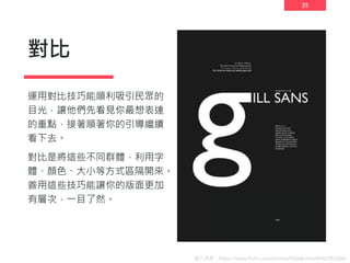 35
對比
運用對比技巧能順利吸引民眾的
目光，讓他們先看見你最想表達
的重點，接著順著你的引導繼續
看下去。
對比是將這些不同群體，利用字
體、顏色、大小等方式區隔開來。
善用這些技巧能讓你的版面更加
有層次，一目了然。
圖片來源：https://www.flickr.com/photos/hildakortei/8442351604/
 