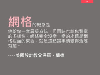 38
網格的概念是
他給你一套層級系統，但同時也給你豐富
的多樣性，網格完全沒變，變的永遠是網
格裡面的東西，就是這點讓事情變得活潑
有趣。
----美國設計教父保羅・蘭德
 