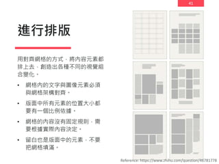 41
進行排版
用對齊網格的方式，將內容元素都
排上去，創造出各種不同的視覺組
合變化。
• 網格內的文字與圖像元素必須
與網格架構對齊。
• 版面中所有元素的位置大小都
要有一個比例依據。
• 網格的內容沒有固定規則，需
要根據實際內容決定。
• 留白也是版面中的元素，不要
把網格填滿。
Reference: https://www.zhihu.com/question/46781778
 