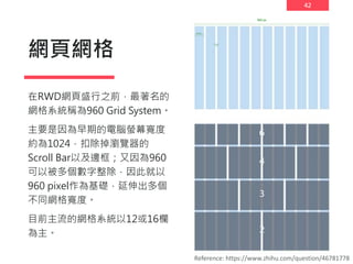 42
網頁網格
在RWD網頁盛行之前，最著名的
網格系統稱為960 Grid System。
主要是因為早期的電腦螢幕寬度
約為1024，扣除掉瀏覽器的
Scroll Bar以及邊框；又因為960
可以被多個數字整除，因此就以
960 pixel作為基礎，延伸出多個
不同網格寬度。
目前主流的網格系統以12或16欄
為主。
Reference: https://www.zhihu.com/question/46781778
960 px
 