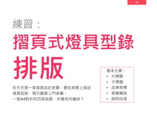 44
練習：
摺頁式燈具型錄
排版 基本元素：
• 大標題
• 子標題
• 品牌商標
• 視覺圖說
• 說明段落
你今天是一家燈具店的老闆，要在商展上發送
燈具型錄，吸引顧客上門參觀。
一張A4對折的四頁版面，你會如何編排？
 