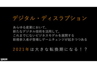 デジタル・ディスラプション
あらゆる産業において、
新たなデジタル技術を活用して、
これまでにないビジネスモデルを展開する
新規参入者が登場しゲームチェンジが起きつつある
2 0 2 1 年 は 大 き な 転 換 期 に な る ！ ？
 
