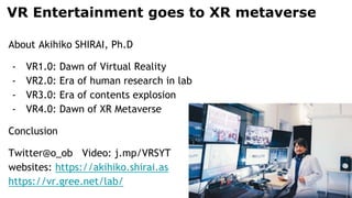 VR Entertainment goes to XR metaverse
About Akihiko SHIRAI, Ph.D
- VR1.0: Dawn of Virtual Reality
- VR2.0: Era of human research in lab
- VR3.0: Era of contents explosion
- VR4.0: Dawn of XR Metaverse
Conclusion
Twitter@o_ob Video: j.mp/VRSYT
websites: https://akihiko.shirai.as
https://vr.gree.net/lab/
 