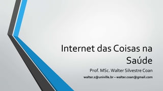 Internet das Coisas na
Saúde
Prof. MSc.Walter Silvestre Coan
walter.s@univille.br – walter.coan@gmail.com
 