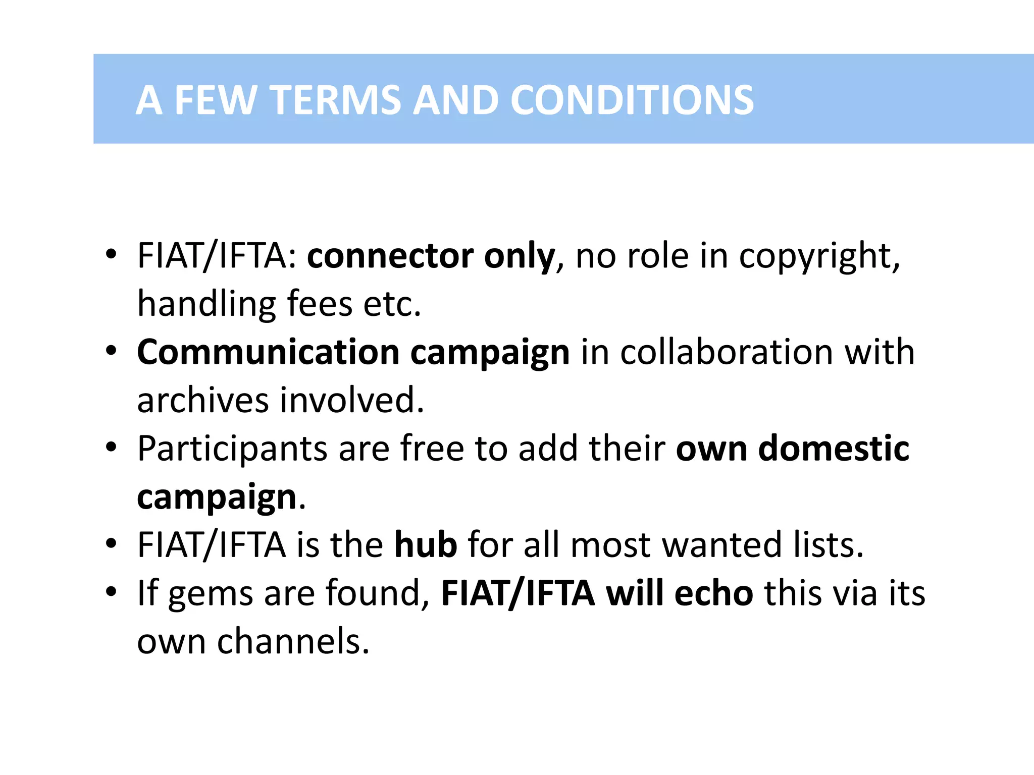 A FEW TERMS AND CONDITIONS
• FIAT/IFTA: connector only, no role in copyright,
handling fees etc.
• Communication campaign in collaboration with
archives involved.
• Participants are free to add their own domestic
campaign.
• FIAT/IFTA is the hub for all most wanted lists.
• If gems are found, FIAT/IFTA will echo this via its
own channels.
 
