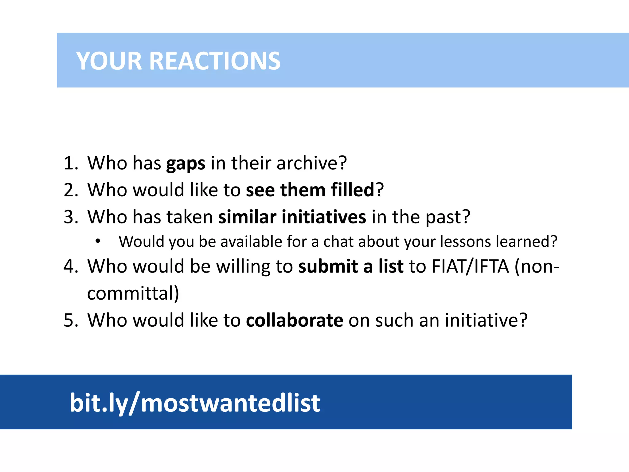 1. Who has gaps in their archive?
2. Who would like to see them filled?
3. Who has taken similar initiatives in the past?
• Would you be available for a chat about your lessons learned?
4. Who would be willing to submit a list to FIAT/IFTA (non-
committal)
5. Who would like to collaborate on such an initiative?
YOUR REACTIONS
bit.ly/mostwantedlist
 