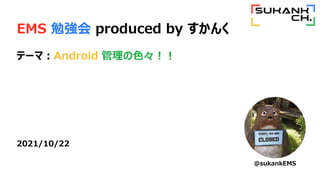 EMS 勉強会 produced by すかんく
テーマ：Android 管理の色々！！
2021/10/22
@sukankEMS
 