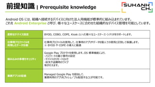 ǰ֪R | Prerequisite knowledge
Android OS ˤϡMؽӾAǥХ򤱤ÙCܤ˜ʵĤ˽MzޤƤޤ
 Android Enterprise Ⱥӡʥ``˺Ϥ碌MĤʥǥХܤȤƤޤ
ܛʥǥХO BYOD, COBO, COPE, Kiosk Ȥäʥ``?ʥꥪ򥵥ݩ`Ȥޤ
åץե
äǩ`ָ
åץեʹäơäΥץǩ`ˤǤʹäeƱoޤ
 BYOD  COPE Όm
Mzߤζӥƥ
Google Play ץƥȤʹäޤOS ˜ʙCܤˤꡢ
?ѥ`ɤСҪO
?ǥХΥ`ȥå
?ʧyrΥ磻
ȤФޤ
Iեץ
Managed Google Play Uɤơ
IäΥץץå壯ץŤ뤳ȤܤǤ
 