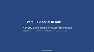 NZK 1H22 Half Results Investor Presentation
(30/9/2021, 9:54 am HALFYR Attached NZK 1H22 Results Investor Presentation)
Part 3: Financial Results
Wendy McGuinness 17
 